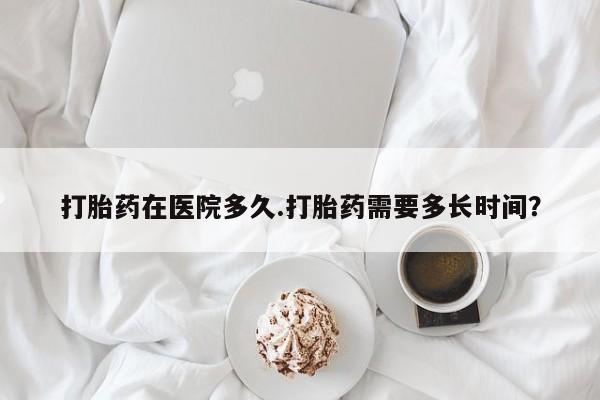 网上米非司酮打胎药官网打胎药在医院多久.打胎药需要多长时间？