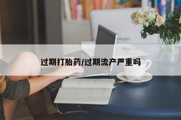 网上米非司酮打胎药官网过期打胎药/过期流产严重吗