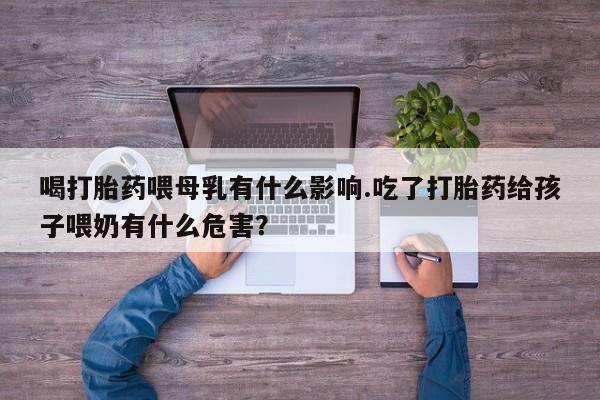 网上米非司酮打胎药官网喝打胎药喂母乳有什么影响.吃了打胎药给孩子喂奶有什么危害？