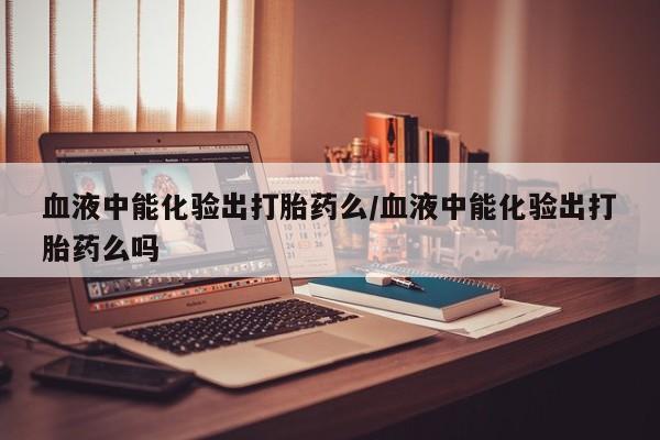 网上米非司酮打胎药官网血液中能化验出打胎药么/血液中能化验出打胎药么吗