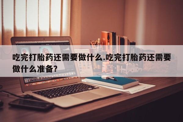网上米非司酮打胎药官网吃完打胎药还需要做什么.吃完打胎药还需要做什么准备？