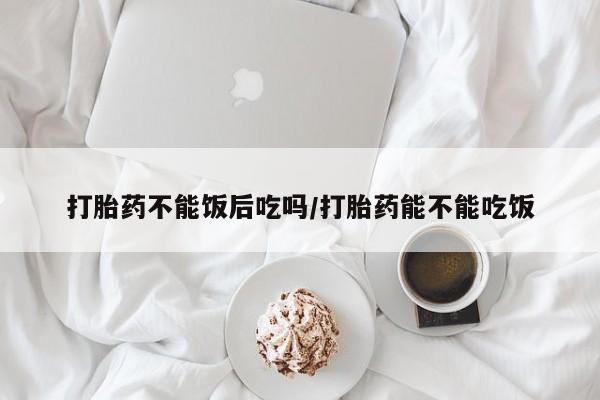 网上米非司酮打胎药官网打胎药不能饭后吃吗/打胎药能不能吃饭