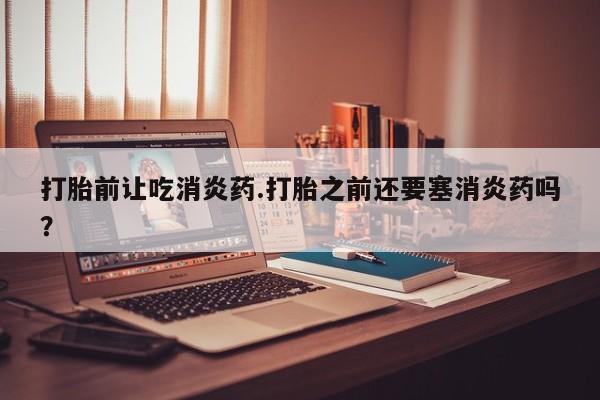 网上米非司酮打胎药官网打胎前让吃消炎药.打胎之前还要塞消炎药吗？