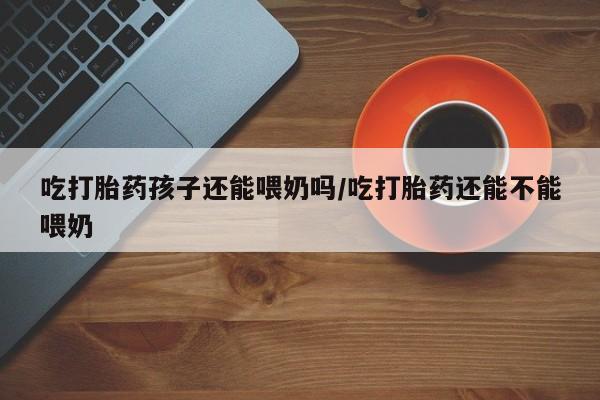 网上米非司酮打胎药官网吃打胎药孩子还能喂奶吗/吃打胎药还能不能喂奶