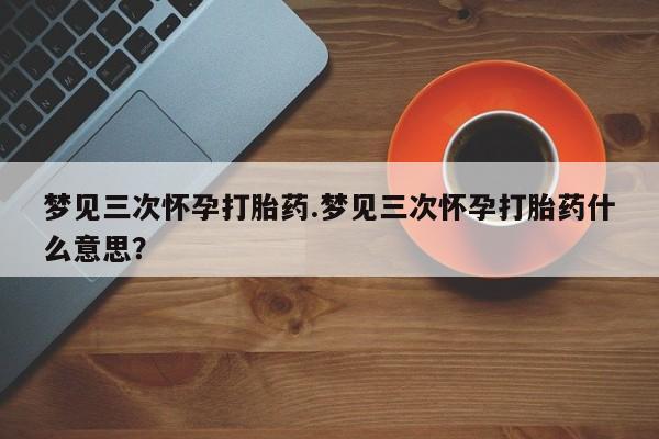 网上米非司酮打胎药官网梦见三次怀孕打胎药.梦见三次怀孕打胎药什么意思？