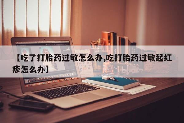 网上米非司酮打胎药官网【吃了打胎药过敏怎么办,吃打胎药过敏起红疹怎么办】
