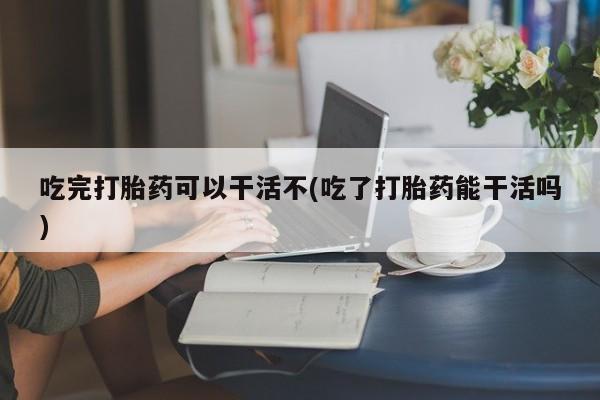 网上米非司酮打胎药官网吃完打胎药可以干活不(吃了打胎药能干活吗)