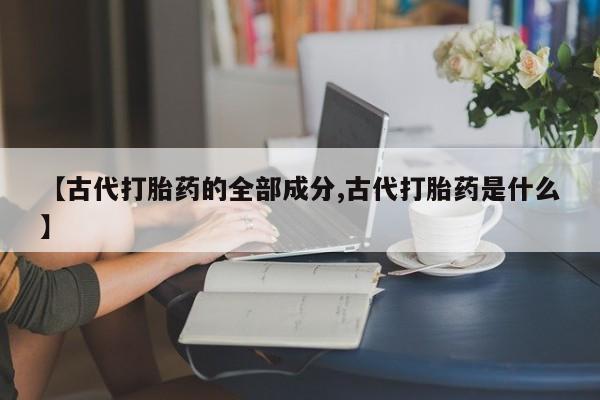 网上米非司酮打胎药官网【古代打胎药的全部成分,古代打胎药是什么】