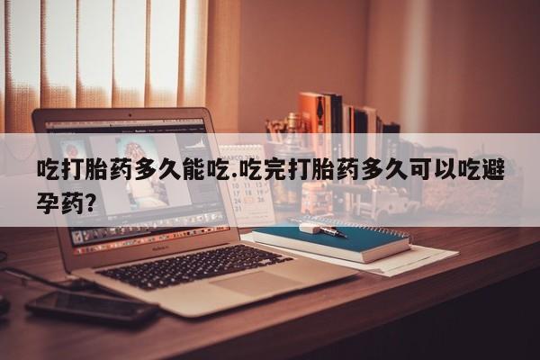 网上米非司酮打胎药官网吃打胎药多久能吃.吃完打胎药多久可以吃避孕药？