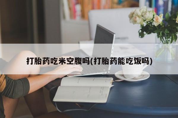 网上米非司酮打胎药官网打胎药吃米空腹吗(打胎药能吃饭吗)
