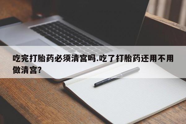 网上米非司酮打胎药官网吃完打胎药必须清宫吗.吃了打胎药还用不用做清宫？