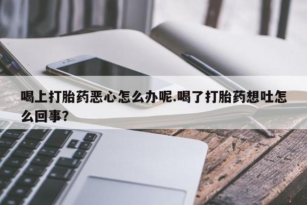 网上米非司酮打胎药官网喝上打胎药恶心怎么办呢.喝了打胎药想吐怎么回事？