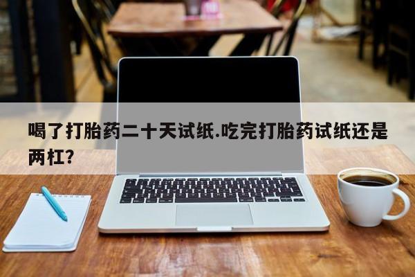 网上米非司酮打胎药官网喝了打胎药二十天试纸.吃完打胎药试纸还是两杠？