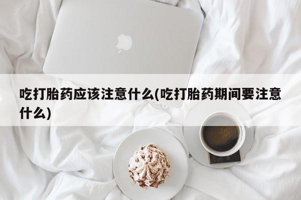 网上米非司酮打胎药官网吃打胎药应该注意什么(吃打胎药期间要注意什么)