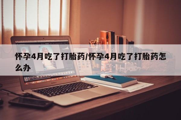 网上米非司酮打胎药官网怀孕4月吃了打胎药/怀孕4月吃了打胎药怎么办