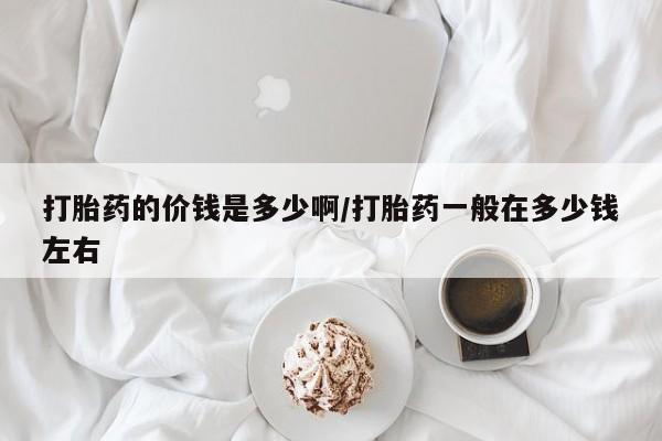 网上米非司酮打胎药官网打胎药的价钱是多少啊/打胎药一般在多少钱左右