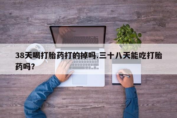 网上米非司酮打胎药官网38天喝打胎药打的掉吗.三十八天能吃打胎药吗？