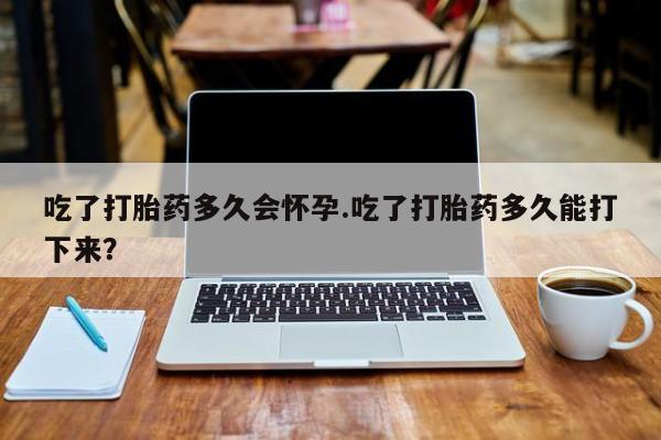网上米非司酮打胎药官网吃了打胎药多久会怀孕.吃了打胎药多久能打下来？