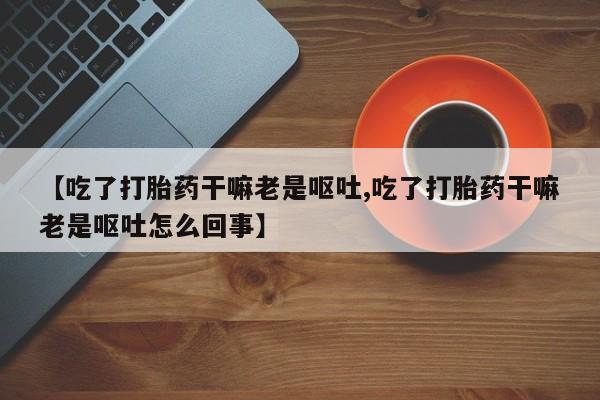 网上米非司酮打胎药官网【吃了打胎药干嘛老是呕吐,吃了打胎药干嘛老是呕吐怎么回事】