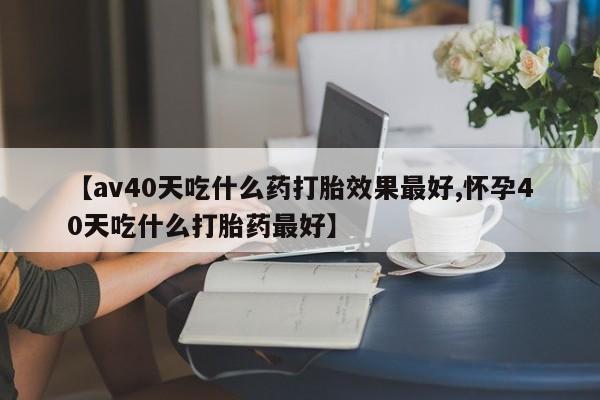 网上米非司酮打胎药官网【av40天吃什么药打胎效果最好,怀孕40天吃什么打胎药最好】