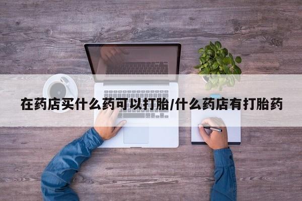 网上米非司酮打胎药官网在药店买什么药可以打胎/什么药店有打胎药