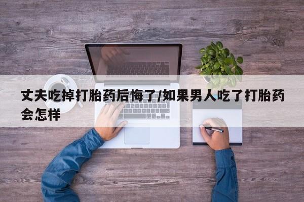 网上米非司酮打胎药官网丈夫吃掉打胎药后悔了/如果男人吃了打胎药会怎样