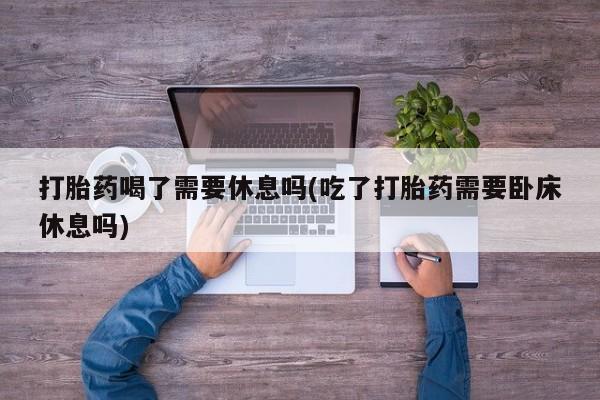 网上米非司酮打胎药官网打胎药喝了需要休息吗(吃了打胎药需要卧床休息吗)