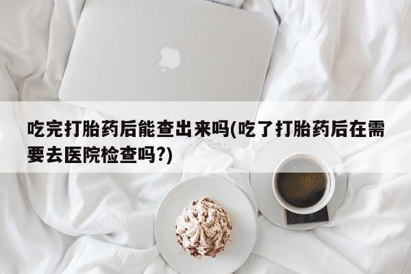 网上米非司酮打胎药官网吃完打胎药后能查出来吗(吃了打胎药后在需要去医院检查吗?)