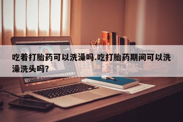 网上米非司酮打胎药官网吃着打胎药可以洗澡吗.吃打胎药期间可以洗澡洗头吗？