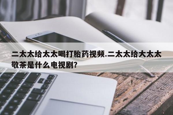网上米非司酮打胎药官网二太太给太太喝打胎药视频.二太太给大太太敬茶是什么电视剧？