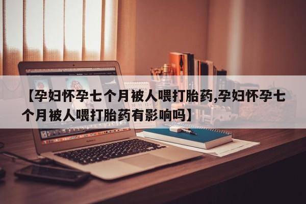 网上米非司酮打胎药官网【孕妇怀孕七个月被人喂打胎药,孕妇怀孕七个月被人喂打胎药有影响吗】