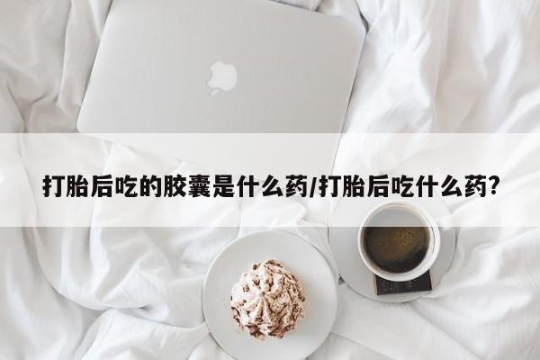 网上米非司酮打胎药官网打胎后吃的胶囊是什么药/打胎后吃什么药?