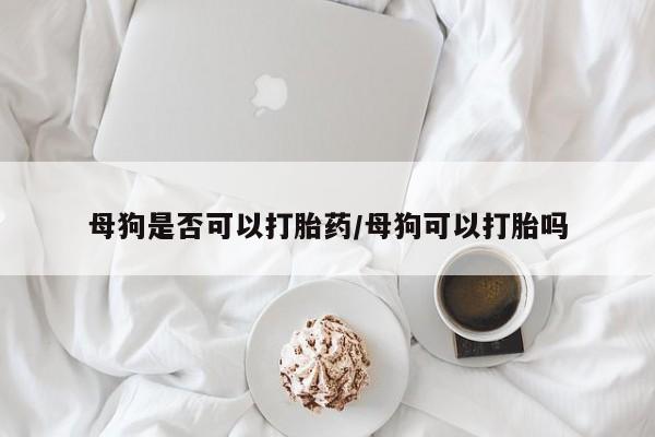 网上米非司酮打胎药官网母狗是否可以打胎药/母狗可以打胎吗