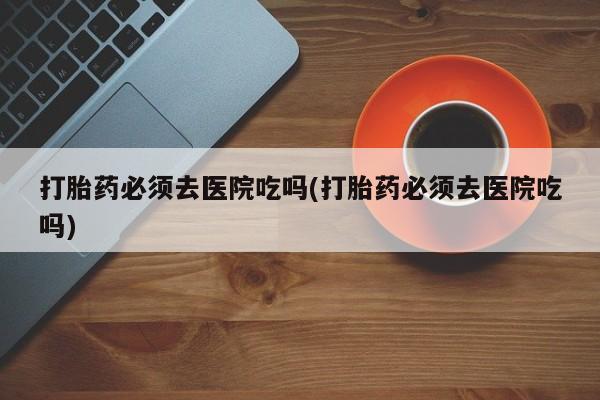 网上米非司酮打胎药官网打胎药必须去医院吃吗(打胎药必须去医院吃吗)