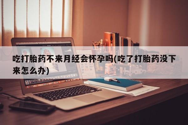 网上米非司酮打胎药官网吃打胎药不来月经会怀孕吗(吃了打胎药没下来怎么办)