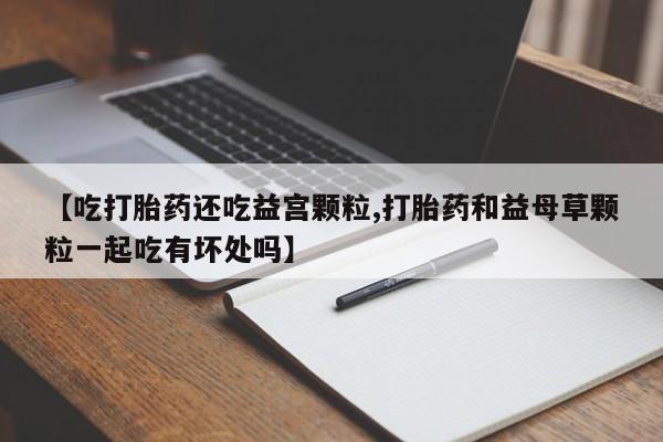 网上米非司酮打胎药官网【吃打胎药还吃益宫颗粒,打胎药和益母草颗粒一起吃有坏处吗】