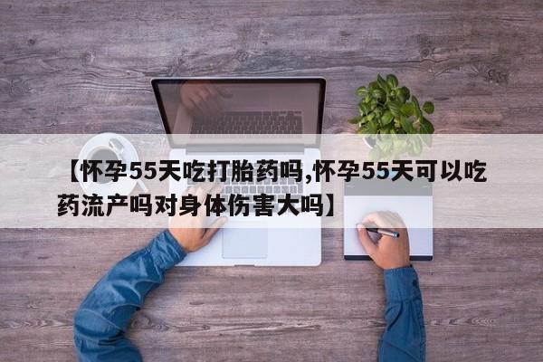 网上米非司酮打胎药官网【怀孕55天吃打胎药吗,怀孕55天可以吃药流产吗对身体伤害大吗】