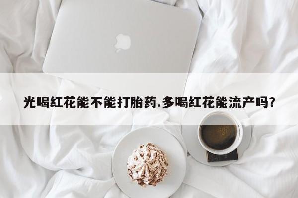 网上米非司酮打胎药官网光喝红花能不能打胎药.多喝红花能流产吗？