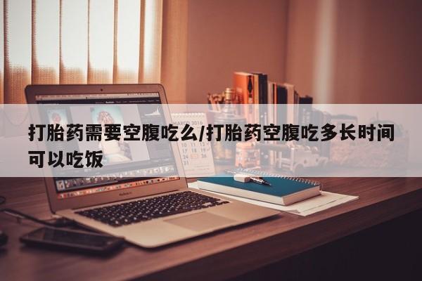 网上米非司酮打胎药官网打胎药需要空腹吃么/打胎药空腹吃多长时间可以吃饭