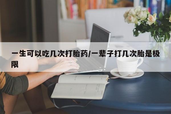 网上米非司酮打胎药官网一生可以吃几次打胎药/一辈子打几次胎是极限