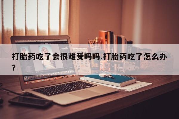 网上米非司酮打胎药官网打胎药吃了会很难受吗吗.打胎药吃了怎么办？