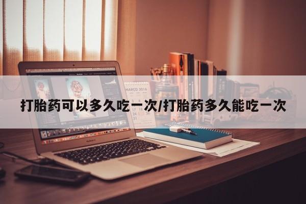 网上米非司酮打胎药官网打胎药可以多久吃一次/打胎药多久能吃一次