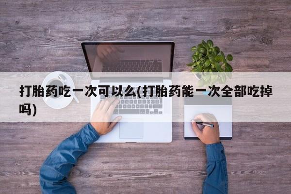 网上米非司酮打胎药官网打胎药吃一次可以么(打胎药能一次全部吃掉吗)