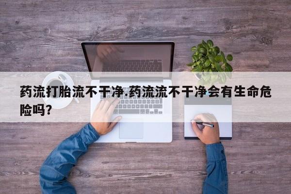 网上米非司酮打胎药官网药流打胎流不干净.药流流不干净会有生命危险吗？