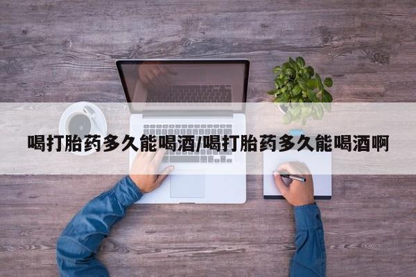 网上米非司酮打胎药官网喝打胎药多久能喝酒/喝打胎药多久能喝酒啊