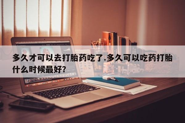 网上米非司酮打胎药官网多久才可以去打胎药吃了.多久可以吃药打胎什么时候最好？