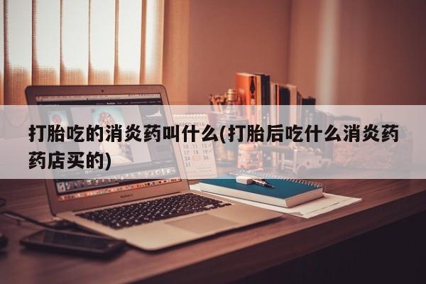 网上米非司酮打胎药官网打胎吃的消炎药叫什么(打胎后吃什么消炎药药店买的)