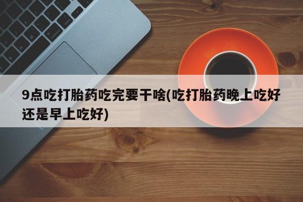 网上米非司酮打胎药官网9点吃打胎药吃完要干啥(吃打胎药晚上吃好还是早上吃好)