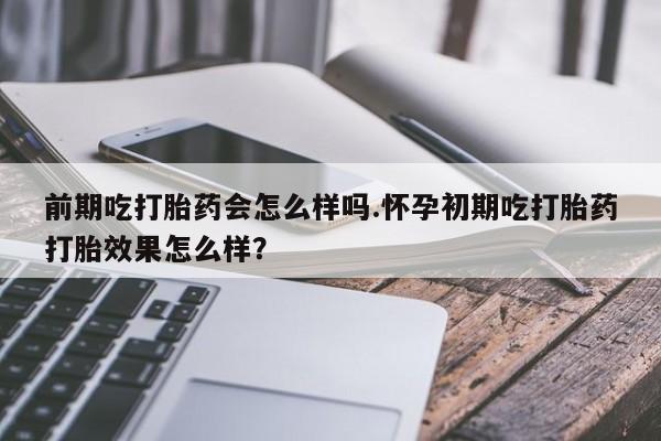 网上米非司酮打胎药官网前期吃打胎药会怎么样吗.怀孕初期吃打胎药打胎效果怎么样？