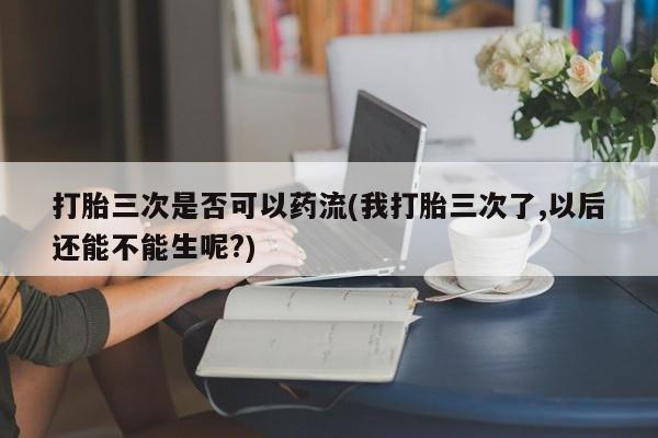 网上米非司酮打胎药官网打胎三次是否可以药流(我打胎三次了,以后还能不能生呢?)